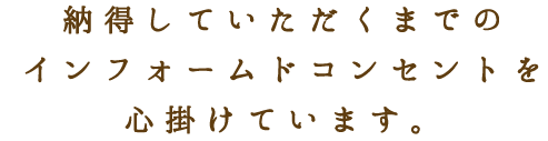 納得していただくまでのインフォームドコンセントを心掛けています。